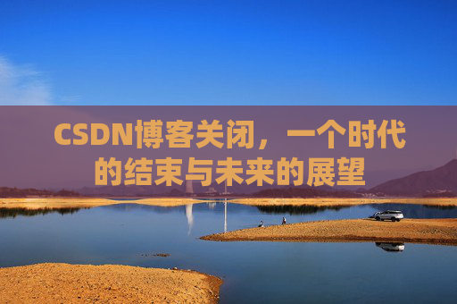 CSDN博客关闭,一个时代的结束与未来的展望 CSDN博客关闭,一个时代的结束与未来的展望